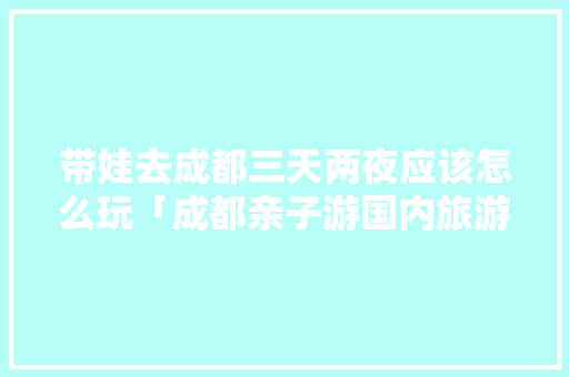 带娃去成都三天两夜应该怎么玩「成都亲子游国内旅游攻略大全」 带娃去成都三天两夜应该怎么玩「成都亲子游国内旅游攻略大全」 旅游指南