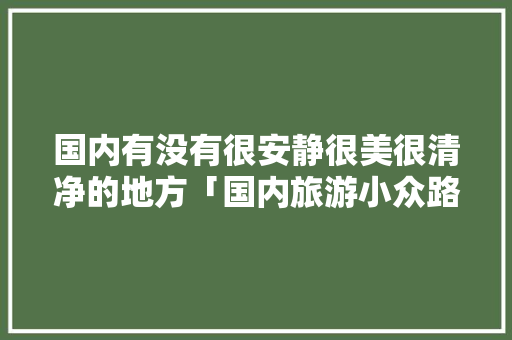 国内有没有很安静很美很清净的地方「国内旅游小众路线攻略图」 国内有没有很安静很美很清净的地方「国内旅游小众路线攻略图」 家庭生活