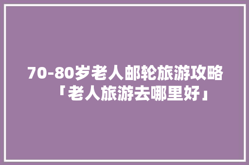 70-80岁老人邮轮旅游攻略「老人旅游去哪里好」 70-80岁老人邮轮旅游攻略「老人旅游去哪里好」 生活技巧
