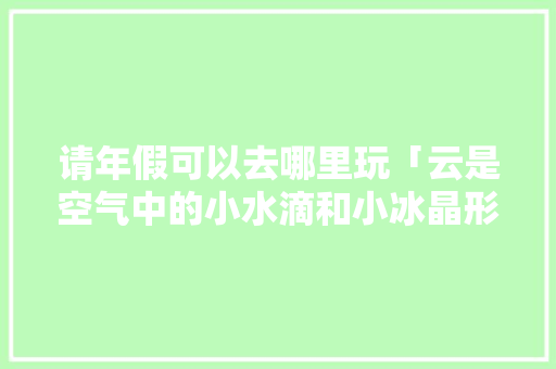 请年假可以去哪里玩「云是空气中的小水滴和小冰晶形成的」 请年假可以去哪里玩「云是空气中的小水滴和小冰晶形成的」 家庭生活