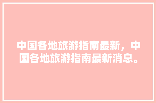 中国各地旅游指南最新，中国各地旅游指南最新消息。 中国各地旅游指南最新，中国各地旅游指南最新消息。 旅游指南