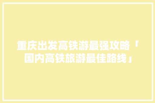 重庆出发高铁游最强攻略「国内高铁旅游最佳路线」