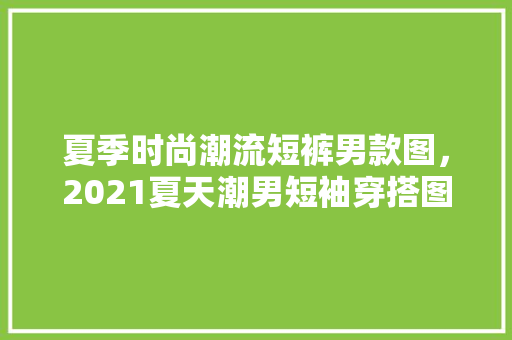夏季时尚潮流短裤男款图，2021夏天潮男短袖穿搭图片。 夏季时尚潮流短裤男款图，2021夏天潮男短袖穿搭图片。 时尚潮流