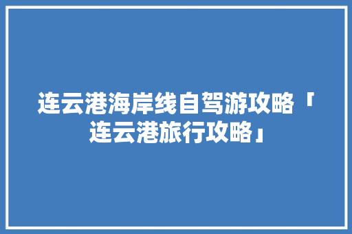 连云港海岸线自驾游攻略「连云港旅行攻略」 连云港海岸线自驾游攻略「连云港旅行攻略」 家庭生活