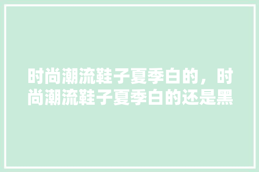 时尚潮流鞋子夏季白的，时尚潮流鞋子夏季白的还是黑的。 时尚潮流鞋子夏季白的，时尚潮流鞋子夏季白的还是黑的。 时尚潮流