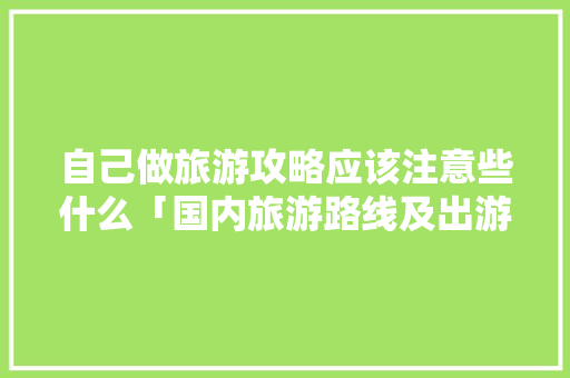 自己做旅游攻略应该注意些什么「国内旅游路线及出游方案」 自己做旅游攻略应该注意些什么「国内旅游路线及出游方案」 家庭生活
