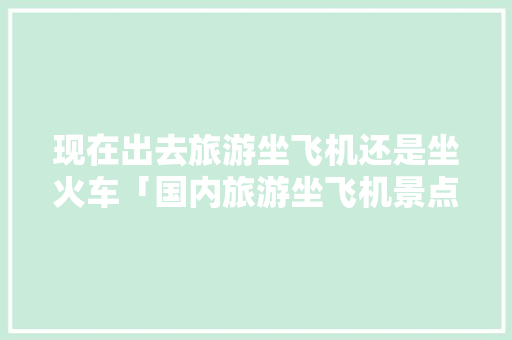 现在出去旅游坐飞机还是坐火车「国内旅游坐飞机景点攻略图」