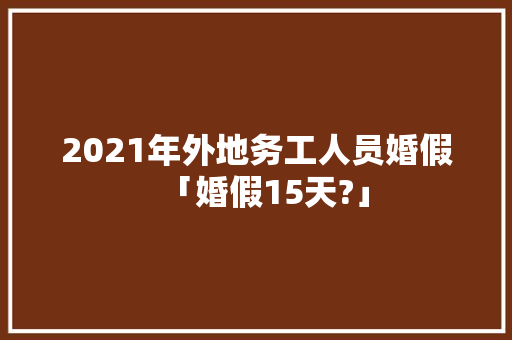 2021年外地务工人员婚假「婚假15天?」 2021年外地务工人员婚假「婚假15天?」 生活技巧