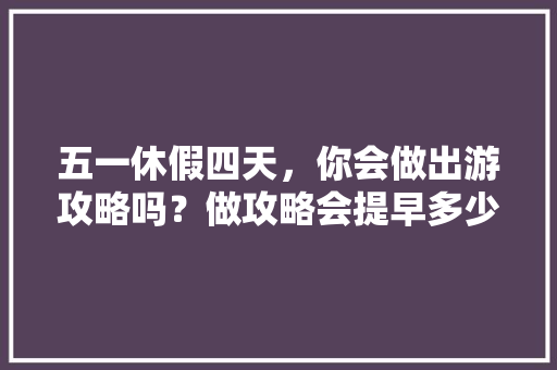 五一休假四天，你会做出游攻略吗？做攻略会提早多少天「四天假期国内适合去哪旅游」 五一休假四天，你会做出游攻略吗？做攻略会提早多少天「四天假期国内适合去哪旅游」 生活技巧