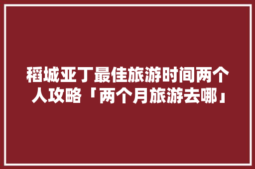 稻城亚丁最佳旅游时间两个人攻略「两个月旅游去哪」 稻城亚丁最佳旅游时间两个人攻略「两个月旅游去哪」 美食食谱