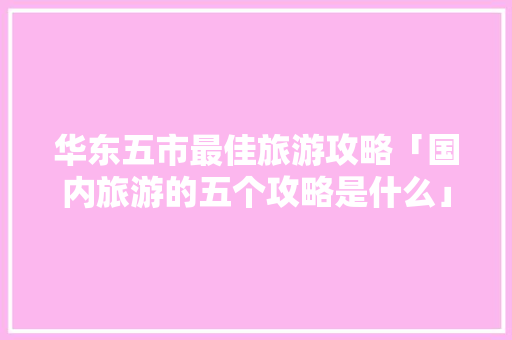华东五市最佳旅游攻略「国内旅游的五个攻略是什么」 华东五市最佳旅游攻略「国内旅游的五个攻略是什么」 家庭生活