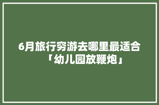 6月旅行穷游去哪里最适合「幼儿园放鞭炮」
