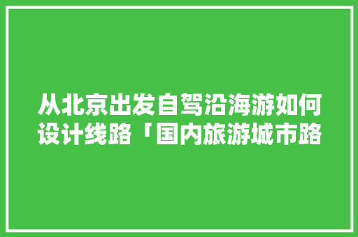从北京出发自驾沿海游如何设计线路「国内旅游城市路线攻略图」 从北京出发自驾沿海游如何设计线路「国内旅游城市路线攻略图」 时尚潮流