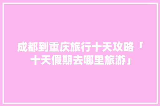 成都到重庆旅行十天攻略「十天假期去哪里旅游」 成都到重庆旅行十天攻略「十天假期去哪里旅游」 家庭生活