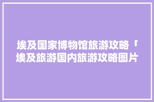 埃及国家博物馆旅游攻略「埃及旅游国内旅游攻略图片」 埃及国家博物馆旅游攻略「埃及旅游国内旅游攻略图片」 美食食谱