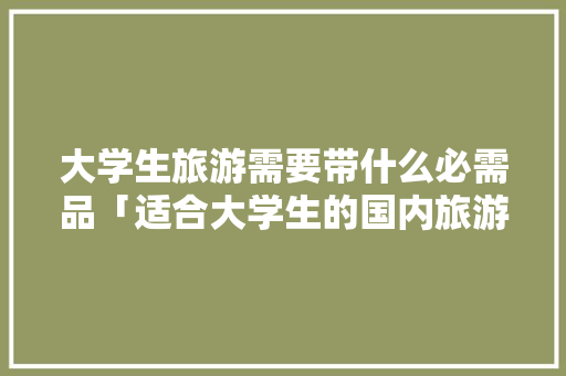 大学生旅游需要带什么必需品「适合大学生的国内旅游路线」 大学生旅游需要带什么必需品「适合大学生的国内旅游路线」 时尚潮流
