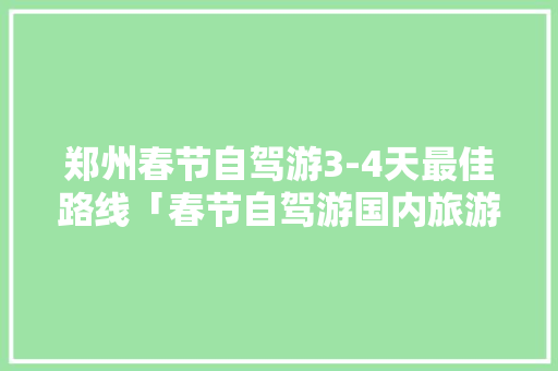 郑州春节自驾游3-4天最佳路线「春节自驾游国内旅游攻略大全」 家庭生活 郑州春节自驾游3-4天最佳路线「春节自驾游国内旅游攻略大全」 郑州春节自驾游3-4天最佳路线「春节自驾游国内旅游攻略大全」 家庭生活