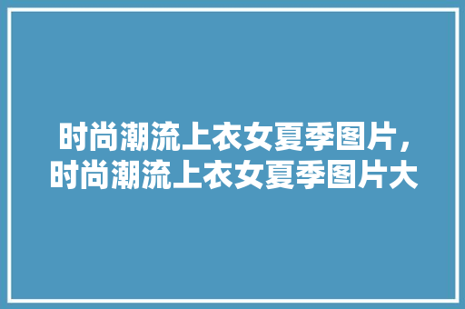 时尚潮流上衣女夏季图片，时尚潮流上衣女夏季图片大全。 时尚潮流上衣女夏季图片，时尚潮流上衣女夏季图片大全。 时尚潮流