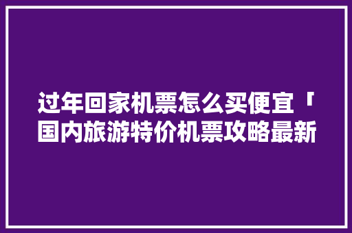 过年回家机票怎么买便宜「国内旅游特价机票攻略最新」 过年回家机票怎么买便宜「国内旅游特价机票攻略最新」 时尚潮流