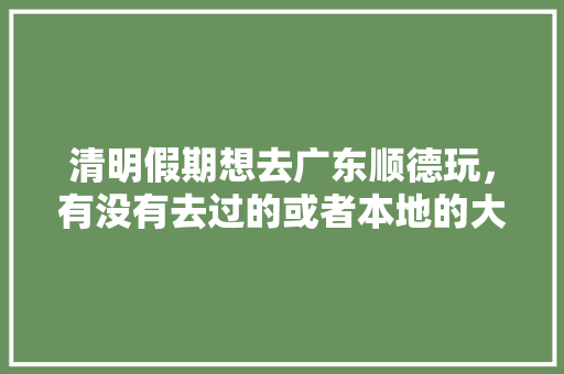 清明假期想去广东顺德玩，有没有去过的或者本地的大神推荐一下吃住行游购娱攻略「国内旅游吃住行攻略最新消息」 清明假期想去广东顺德玩，有没有去过的或者本地的大神推荐一下吃住行游购娱攻略「国内旅游吃住行攻略最新消息」 生活技巧