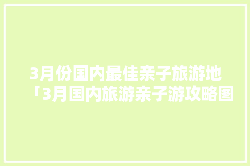 3月份国内最佳亲子旅游地「3月国内旅游亲子游攻略图」 3月份国内最佳亲子旅游地「3月国内旅游亲子游攻略图」 健康知识