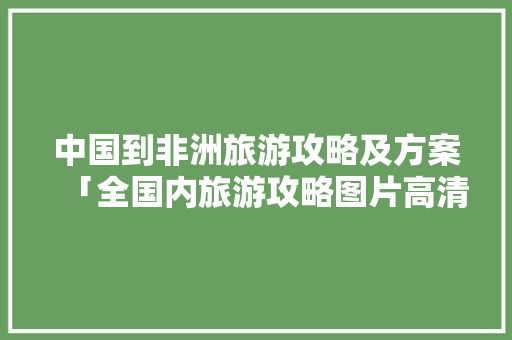 中国到非洲旅游攻略及方案「全国内旅游攻略图片高清大图」 中国到非洲旅游攻略及方案「全国内旅游攻略图片高清大图」 时尚潮流
