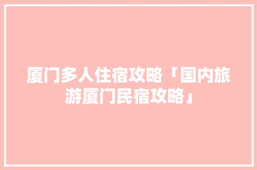 厦门多人住宿攻略「国内旅游厦门民宿攻略」 厦门多人住宿攻略「国内旅游厦门民宿攻略」 时尚潮流