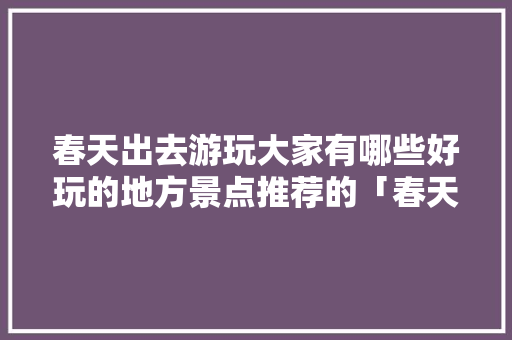 春天出去游玩大家有哪些好玩的地方景点推荐的「春天旅游最佳去处国内」 春天出去游玩大家有哪些好玩的地方景点推荐的「春天旅游最佳去处国内」 生活技巧