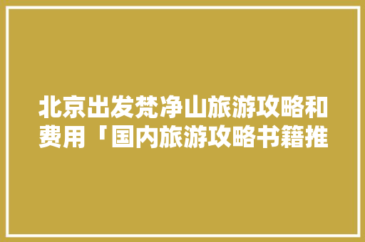 北京出发梵净山旅游攻略和费用「国内旅游攻略书籍推荐」 北京出发梵净山旅游攻略和费用「国内旅游攻略书籍推荐」 健康知识