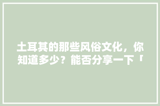 土耳其的那些风俗文化，你知道多少？能否分享一下「婚假国内旅游路线」
