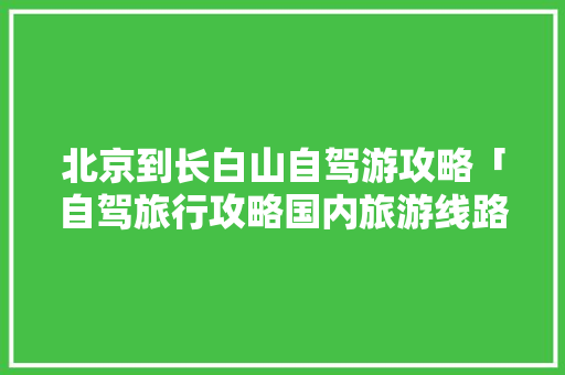 北京到长白山自驾游攻略「自驾旅行攻略国内旅游线路」 北京到长白山自驾游攻略「自驾旅行攻略国内旅游线路」 生活技巧