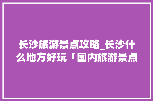 长沙旅游景点攻略_长沙什么地方好玩「国内旅游景点和攻略的区别」 长沙旅游景点攻略_长沙什么地方好玩「国内旅游景点和攻略的区别」 健康知识