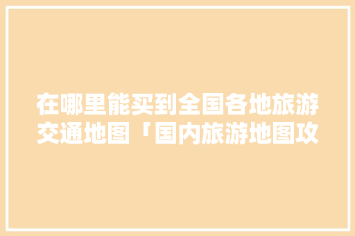在哪里能买到全国各地旅游交通地图「国内旅游地图攻略大全集最新」 在哪里能买到全国各地旅游交通地图「国内旅游地图攻略大全集最新」 生活技巧