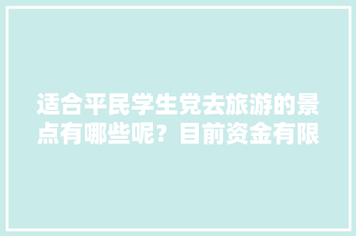 适合平民学生党去旅游的景点有哪些呢？目前资金有限，你有什么适合平民学生党去旅游的「国内适合学生党旅游」 适合平民学生党去旅游的景点有哪些呢？目前资金有限，你有什么适合平民学生党去旅游的「国内适合学生党旅游」 时尚潮流