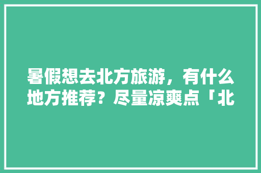 暑假想去北方旅游，有什么地方推荐？尽量凉爽点「北方暑假旅游推荐国内」 暑假想去北方旅游，有什么地方推荐？尽量凉爽点「北方暑假旅游推荐国内」 美食食谱