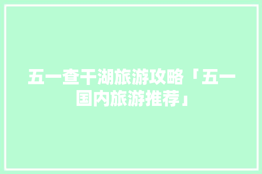 五一查干湖旅游攻略「五一国内旅游推荐」 五一查干湖旅游攻略「五一国内旅游推荐」 生活技巧