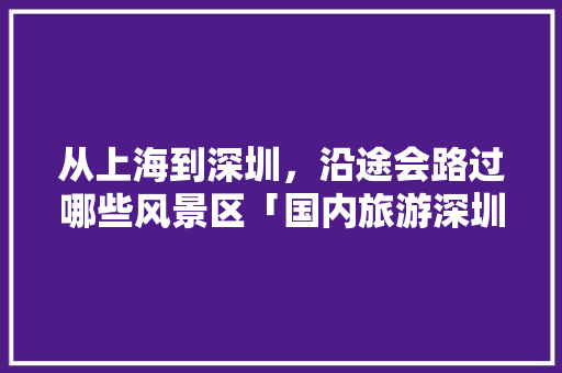 从上海到深圳，沿途会路过哪些风景区「国内旅游深圳景区攻略图」 从上海到深圳，沿途会路过哪些风景区「国内旅游深圳景区攻略图」 美食食谱