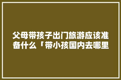 父母带孩子出门旅游应该准备什么「带小孩国内去哪里旅游最好」 父母带孩子出门旅游应该准备什么「带小孩国内去哪里旅游最好」 旅游指南