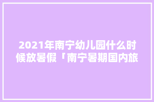 2021年南宁幼儿园什么时候放暑假「南宁暑期国内旅游攻略大全」