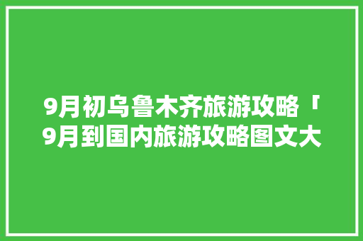 9月初乌鲁木齐旅游攻略「9月到国内旅游攻略图文大全」 9月初乌鲁木齐旅游攻略「9月到国内旅游攻略图文大全」 旅游指南
