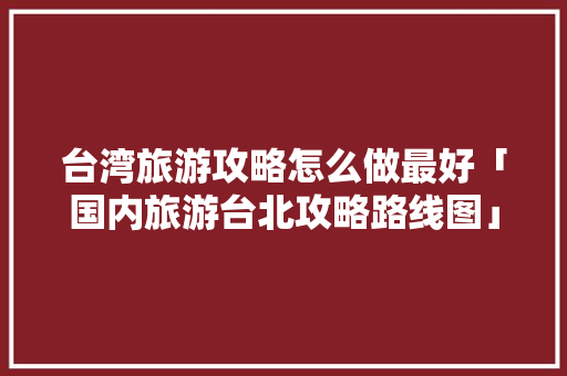 台湾旅游攻略怎么做最好「国内旅游台北攻略路线图」 台湾旅游攻略怎么做最好「国内旅游台北攻略路线图」 家庭生活