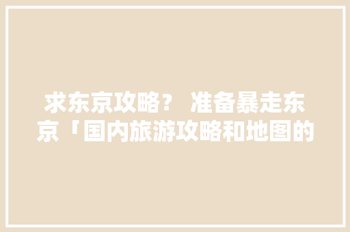 求东京攻略？ 准备暴走东京「国内旅游攻略和地图的区别」
