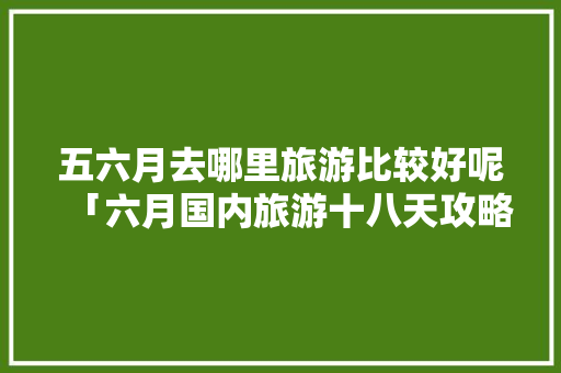 五六月去哪里旅游比较好呢「六月国内旅游十八天攻略图」