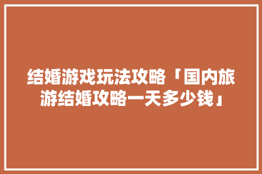 结婚游戏玩法攻略「国内旅游结婚攻略一天多少钱」 结婚游戏玩法攻略「国内旅游结婚攻略一天多少钱」 健康知识