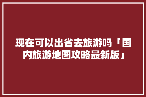 现在可以出省去旅游吗「国内旅游地图攻略最新版」 现在可以出省去旅游吗「国内旅游地图攻略最新版」 时尚潮流