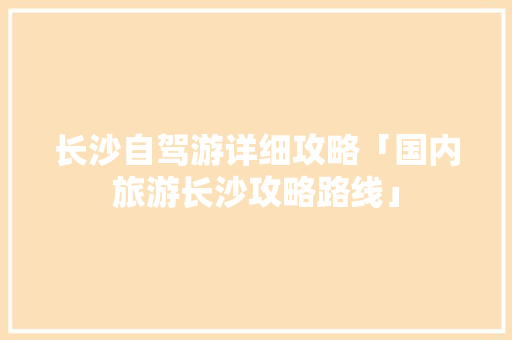 长沙自驾游详细攻略「国内旅游长沙攻略路线」 长沙自驾游详细攻略「国内旅游长沙攻略路线」 家庭生活