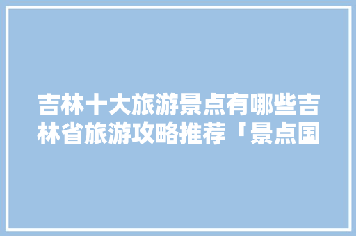 吉林十大旅游景点有哪些吉林省旅游攻略推荐「景点国内旅游攻略图片大全」 吉林十大旅游景点有哪些吉林省旅游攻略推荐「景点国内旅游攻略图片大全」 健康知识