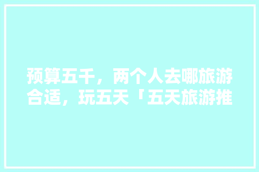 预算五千，两个人去哪旅游合适，玩五天「五天旅游推荐国内」 预算五千，两个人去哪旅游合适，玩五天「五天旅游推荐国内」 家庭生活