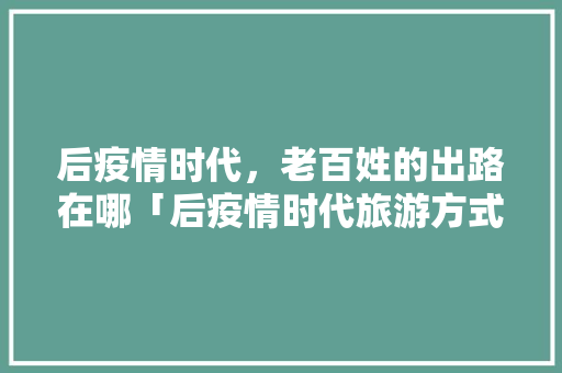 后疫情时代，老百姓的出路在哪「后疫情时代旅游方式」 后疫情时代，老百姓的出路在哪「后疫情时代旅游方式」 时尚潮流