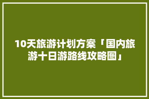 10天旅游计划方案「国内旅游十日游路线攻略图」